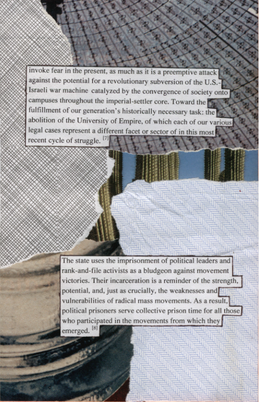 against the potential for a revolutionary subversion of the U.S.] Israeli war machine catalyzed by the convergence of society onto campuses throughout the imperial-settler core. Toward the|  fulfillment of our generation’s historically necessary task: the|  abolition of the University of Empire, of legal cases represent a different facet or sector of in this most  [The state uses the imprisonment of political leaders and rank-and-file activists as a bludgeon against movement  